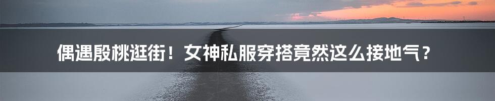 偶遇殷桃逛街!女神私服穿搭竟然这么接地气?