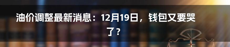 油价调整最新消息:12月19日,钱包又要哭了?