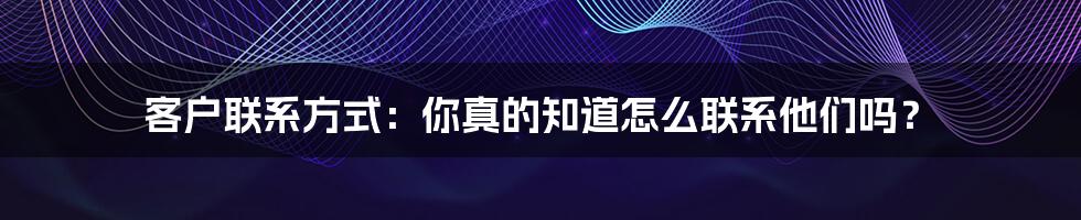 客户联系方式:你真的知道怎么联系他们吗?