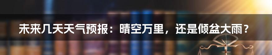 未来几天天气预报:晴空万里,还是倾盆大雨?