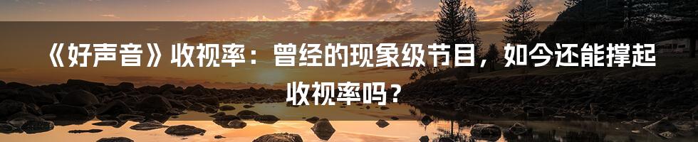 《好声音》收视率:曾经的现象级节目,如今还能撑起收视率吗?