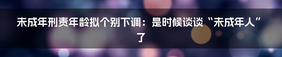 未成年刑责年龄拟个别下调:是时候谈谈“未成年人”了