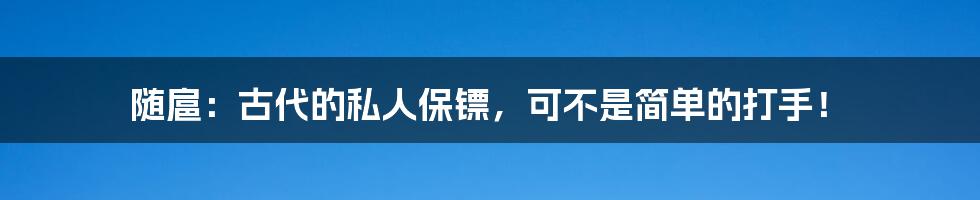 随扈：古代的私人保镖，可不是简单的打手！
