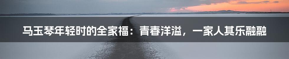 马玉琴年轻时的全家福:青春洋溢,一家人其乐融融