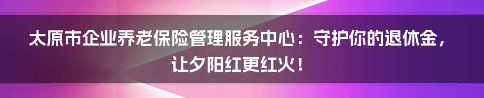 太原市企业养老保险管理服务中心:守护你的退休金,让夕阳红更红火!