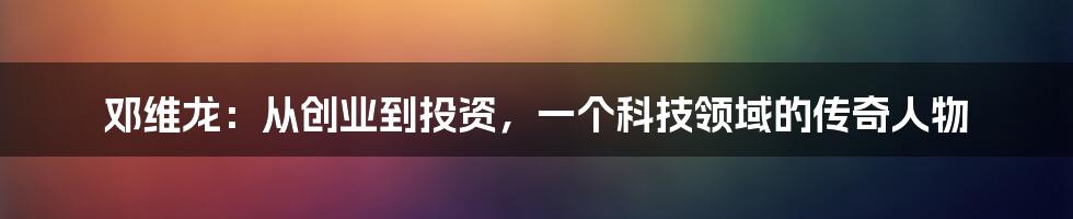 邓维龙:从创业到投资,一个科技领域的传奇人物