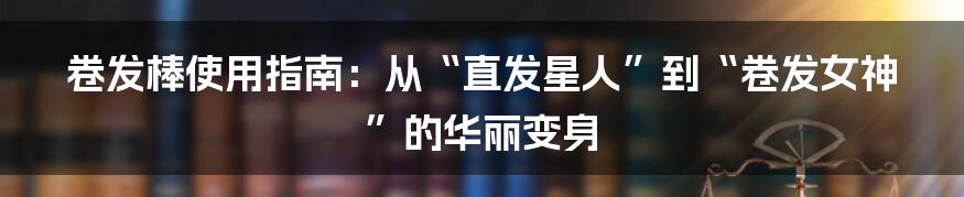 卷发棒使用指南:从“直发星人”到“卷发女神”的华丽变身