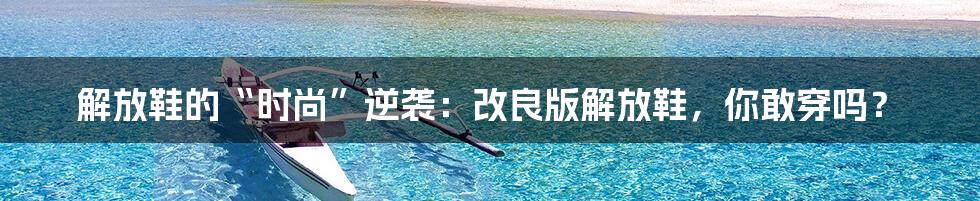 解放鞋的“时尚”逆袭:改良版解放鞋,你敢穿吗?