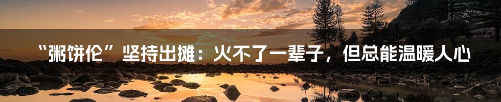 “粥饼伦”坚持出摊:火不了一辈子,但总能温暖人心