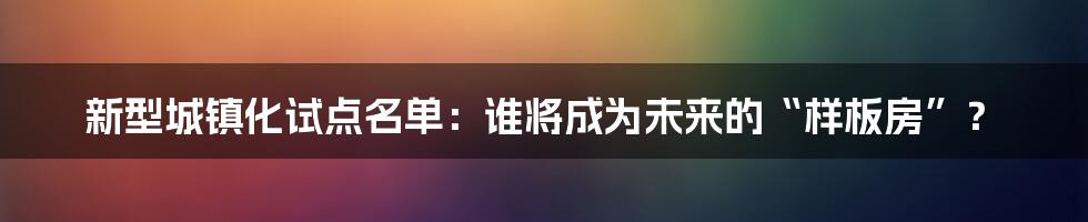 新型城镇化试点名单：谁将成为未来的“样板房”？