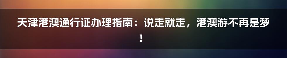 天津港澳通行证办理指南:说走就走,港澳游不再是梦!