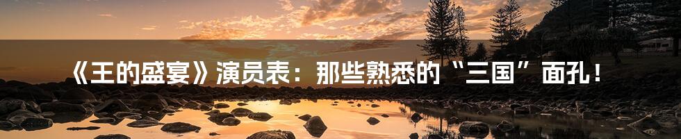 《王的盛宴》演员表:那些熟悉的“三国”面孔!