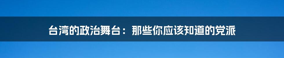 台湾的政治舞台:那些你应该知道的党派