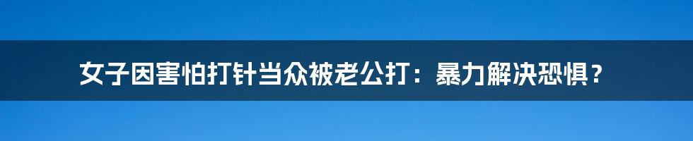 女子因害怕打针当众被老公打:暴力解决恐惧?