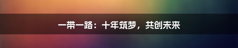 一带一路:十年筑梦,共创未来