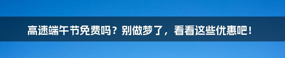 高速端午节免费吗?别做梦了,看看这些优惠吧!