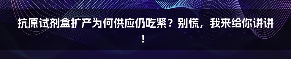 抗原试剂盒扩产为何供应仍吃紧?别慌,我来给你讲讲!