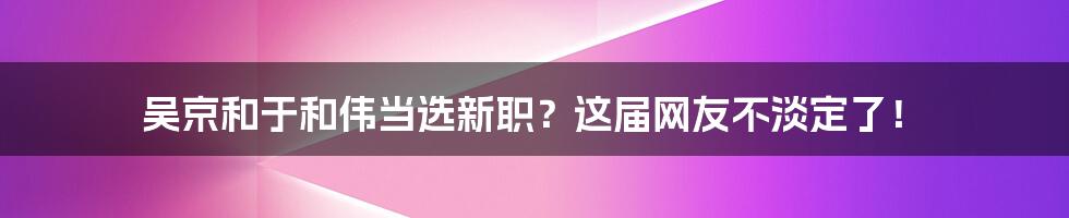 吴京和于和伟当选新职?这届网友不淡定了!