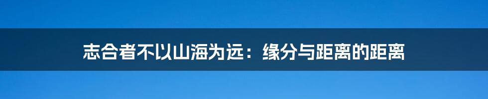 志合者不以山海为远:缘分与距离的距离