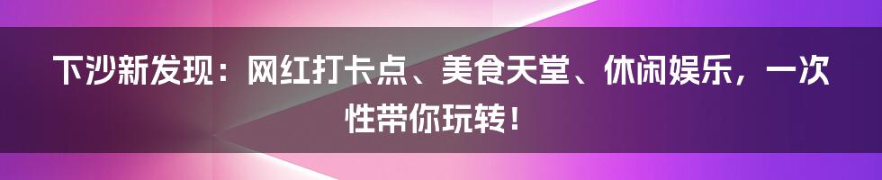 下沙新发现:网红打卡点、美食天堂、休闲娱乐,一次性带你玩转!