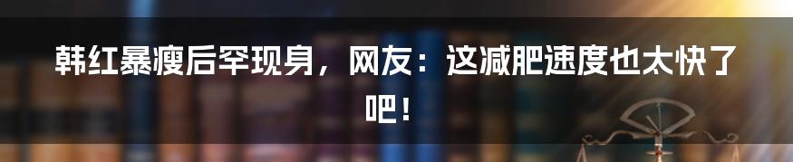 韩红暴瘦后罕现身,网友:这减肥速度也太快了吧!