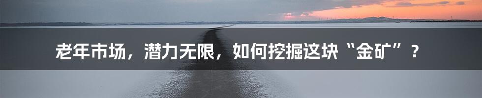 老年市场,潜力无限,如何挖掘这块“金矿”?