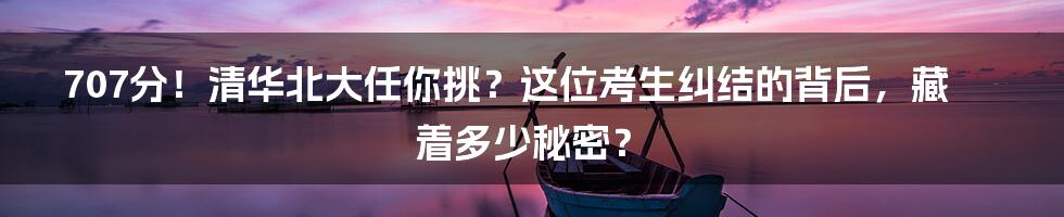 707分!清华北大任你挑?这位考生纠结的背后,藏着多少秘密?