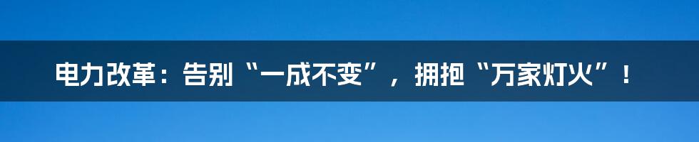 电力改革:告别“一成不变”,拥抱“万家灯火”!