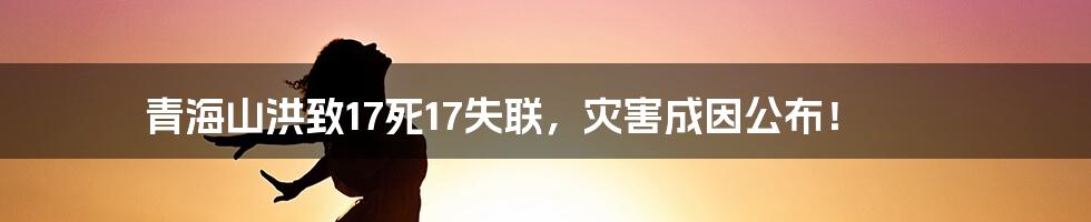 青海山洪致17死17失联，灾害成因公布！