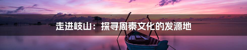 走进岐山:探寻周秦文化的发源地