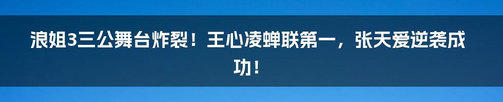 浪姐3三公舞台炸裂!王心凌蝉联第一,张天爱逆袭成功!
