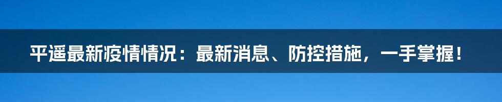 平遥最新疫情情况：最新消息、防控措施，一手掌握！