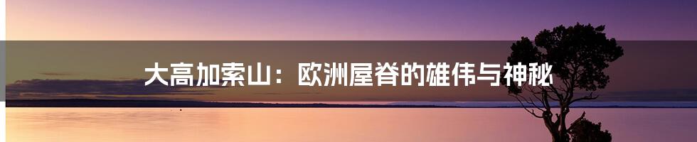 大高加索山:欧洲屋脊的雄伟与神秘