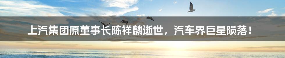 上汽集团原董事长陈祥麟逝世,汽车界巨星陨落!