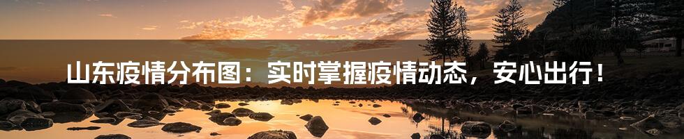 山东疫情分布图:实时掌握疫情动态,安心出行!