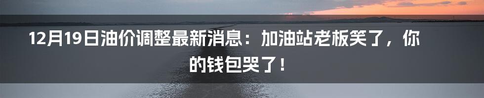 12月19日油价调整最新消息:加油站老板笑了,你的钱包哭了!
