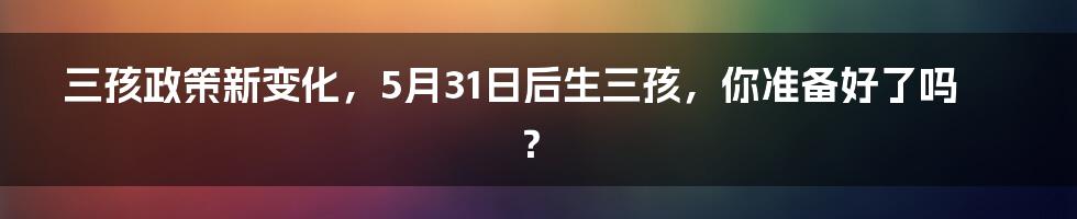 三孩政策新变化,5月31日后生三孩,你准备好了吗?