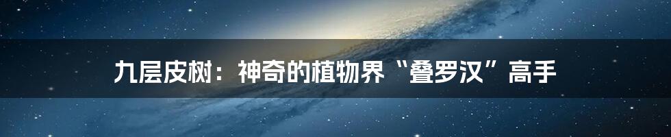九层皮树:神奇的植物界“叠罗汉”高手