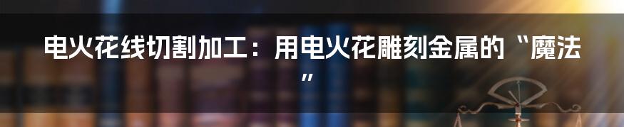 电火花线切割加工:用电火花雕刻金属的“魔法”