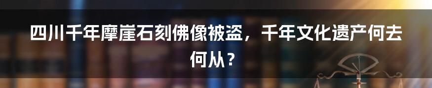 四川千年摩崖石刻佛像被盗,千年文化遗产何去何从?