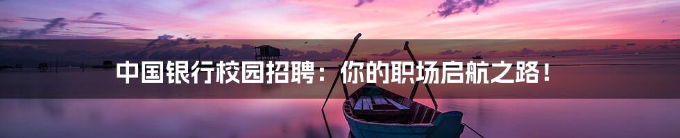 中国银行校园招聘：你的职场启航之路！