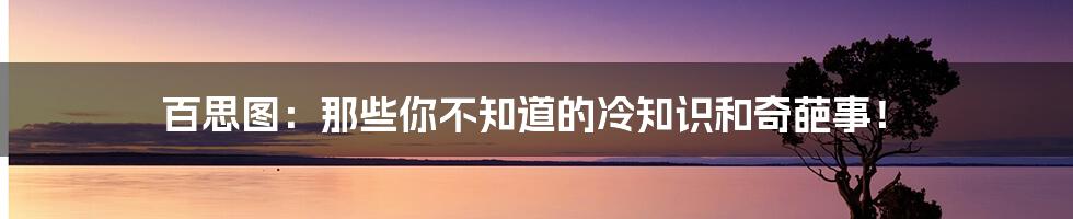 百思图:那些你不知道的冷知识和奇葩事!