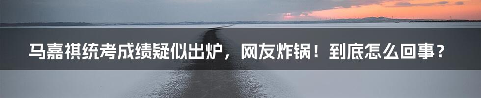 马嘉祺统考成绩疑似出炉,网友炸锅!到底怎么回事?