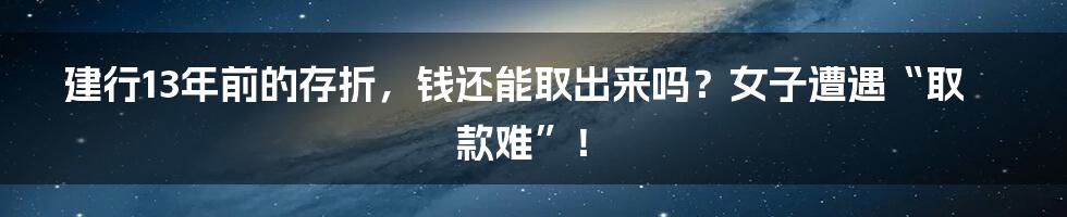 建行13年前的存折,钱还能取出来吗?女子遭遇“取款难”!