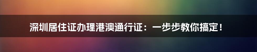 深圳居住证办理港澳通行证:一步步教你搞定!