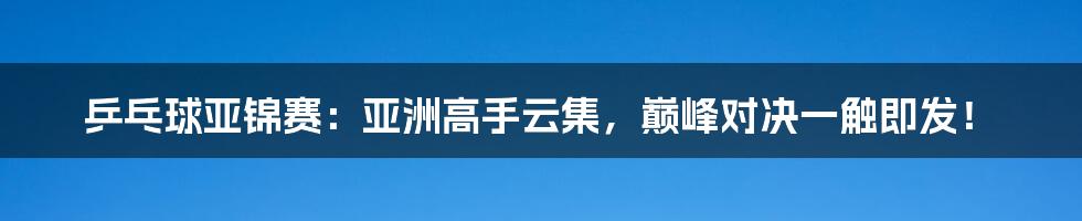 乒乓球亚锦赛:亚洲高手云集,巅峰对决一触即发!
