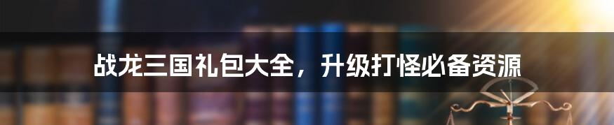 战龙三国礼包大全,升级打怪必备资源