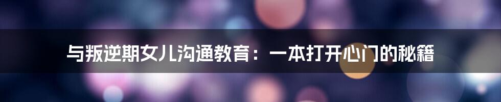 与叛逆期女儿沟通教育:一本打开心门的秘籍