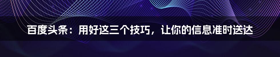 百度头条:用好这三个技巧,让你的信息准时送达