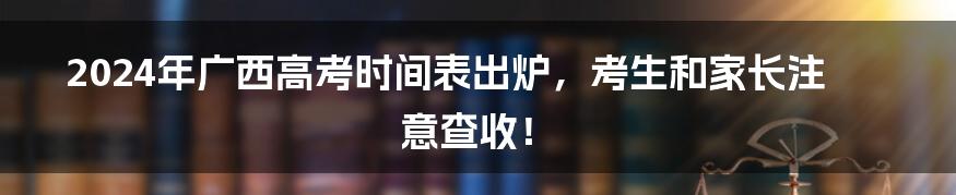 2024年广西高考时间表出炉,考生和家长注意查收!